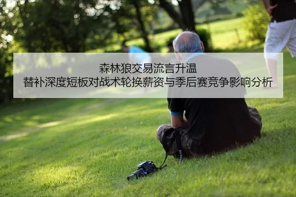 森林狼交易流言升温 替补深度短板对战术轮换薪资与季后赛竞争影响分析